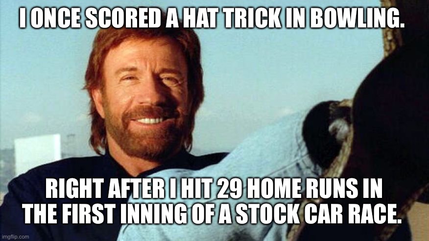 Chuck Norris | I ONCE SCORED A HAT TRICK IN BOWLING. RIGHT AFTER I HIT 29 HOME RUNS IN THE FIRST INNING OF A STOCK CAR RACE. | image tagged in chuck norris | made w/ Imgflip meme maker