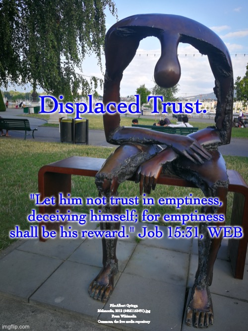 WHO DO YOU TRUST? | Displaced Trust. "Let him not trust in emptiness, deceiving himself; for emptiness shall be his reward." Job 15:31, WEB; File:Albert György, Mélancolie, 2012 (44551153491).jpg
From Wikimedia Commons, the free media repository | image tagged in joy,peace,happiness,hope,eternal-life | made w/ Imgflip meme maker