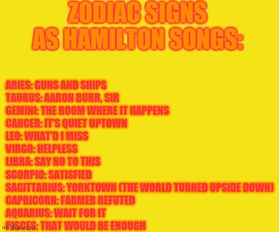 Zodiac Signs As Hamilton Songs | ZODIAC SIGNS AS HAMILTON SONGS:; ARIES: GUNS AND SHIPS
TAURUS: AARON BURR, SIR
GEMINI: THE ROOM WHERE IT HAPPENS
CANCER: IT'S QUIET UPTOWN
LEO: WHAT'D I MISS
VIRGO: HELPLESS
LIBRA: SAY NO TO THIS
SCORPIO: SATISFIED
SAGITTARIUS: YORKTOWN (THE WORLD TURNED UPSIDE DOWN)
CAPRICORN: FARMER REFUTED
AQUARIUS: WAIT FOR IT
PISCES: THAT WOULD BE ENOUGH | image tagged in zodiac,zodiac signs,hamilton,broadway | made w/ Imgflip meme maker