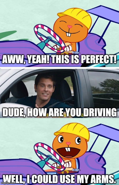 Handy's driving with his arms?! (HTF) | AWW, YEAH! THIS IS PERFECT! DUDE, HOW ARE YOU DRIVING; WELL, I COULD USE MY ARMS. | image tagged in sonic how are you not dead,happy handy htf,memes,funny,driving | made w/ Imgflip meme maker