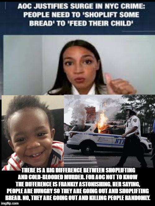 There is a BIG difference between shoplifting bread and cold blooded murder and rioting. AOC is CLUELESS! | THERE IS A BIG DIFFERENCE BETWEEN SHOPLIFTING AND COLD-BLOODED MURDER. FOR AOC NOT TO KNOW THE DIFFERENCE IS FRANKLY ASTONISHING. HER SAYING, PEOPLE ARE HUNGRY SO THEY ARE GOING OUT AND SHOPLIFTING BREAD. NO, THEY ARE GOING OUT AND KILLING PEOPLE RANDOMLY. | image tagged in aoc | made w/ Imgflip meme maker