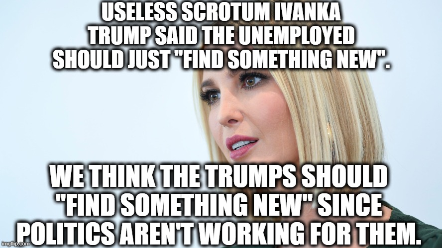 Tone-Deaf Moron Solves Unemployment Problem | USELESS SCROTUM IVANKA TRUMP SAID THE UNEMPLOYED SHOULD JUST "FIND SOMETHING NEW". WE THINK THE TRUMPS SHOULD "FIND SOMETHING NEW" SINCE POLITICS AREN'T WORKING FOR THEM. | image tagged in ivanka trump,politics,donald trump,unemployment,moron,tone deaf | made w/ Imgflip meme maker