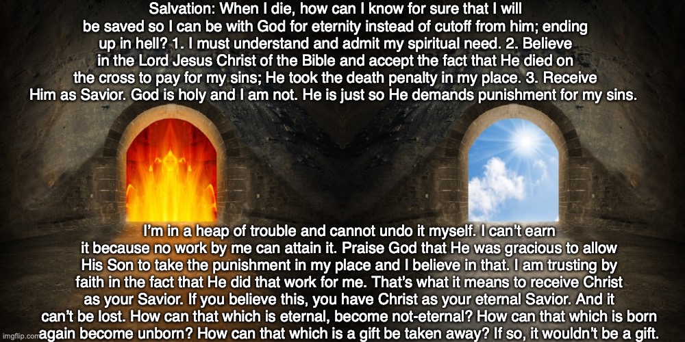 Salvation: When I die, how can I know for sure that I will be saved so I can be with God for eternity instead of cutoff from him; ending up in hell? 1. I must understand and admit my spiritual need. 2. Believe in the Lord Jesus Christ of the Bible and accept the fact that He died on the cross to pay for my sins; He took the death penalty in my place. 3. Receive Him as Savior. God is holy and I am not. He is just so He demands punishment for my sins. I’m in a heap of trouble and cannot undo it myself. I can’t earn it because no work by me can attain it. Praise God that He was gracious to allow His Son to take the punishment in my place and I believe in that. I am trusting by faith in the fact that He did that work for me. That’s what it means to receive Christ as your Savior. If you believe this, you have Christ as your eternal Savior. And it can’t be lost. How can that which is eternal, become not-eternal? How can that which is born
again become unborn? How can that which is a gift be taken away? If so, it wouldn’t be a gift. | image tagged in god,salvation,heaven,hell,jesus,bible | made w/ Imgflip meme maker