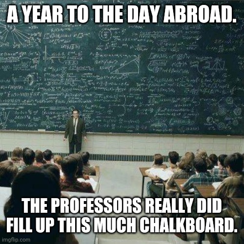 School | A YEAR TO THE DAY ABROAD. THE PROFESSORS REALLY DID FILL UP THIS MUCH CHALKBOARD. | image tagged in school | made w/ Imgflip meme maker