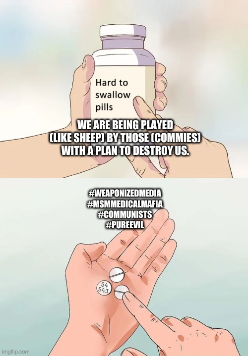 Wakeup | WE ARE BEING PLAYED (LIKE SHEEP) BY THOSE (COMMIES) WITH A PLAN TO DESTROY US. #WEAPONIZEDMEDIA
#MSMMEDICALMAFIA
#COMMUNISTS
#PUREEVIL | image tagged in memes,hard to swallow pills | made w/ Imgflip meme maker