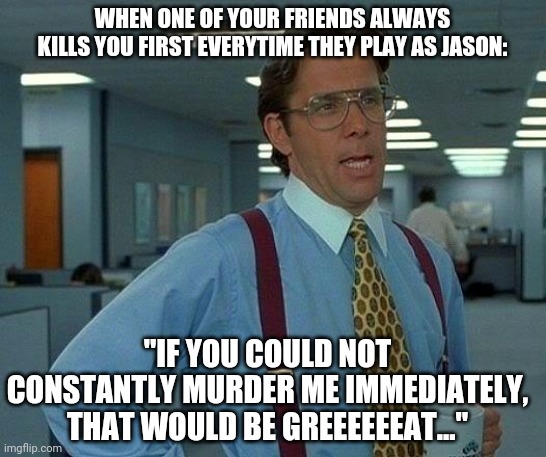 That Would Be Great Meme | WHEN ONE OF YOUR FRIENDS ALWAYS KILLS YOU FIRST EVERYTIME THEY PLAY AS JASON:; "IF YOU COULD NOT CONSTANTLY MURDER ME IMMEDIATELY, THAT WOULD BE GREEEEEEAT..." | image tagged in memes,that would be great | made w/ Imgflip meme maker