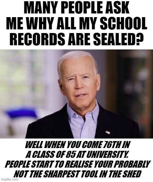 A RARE BIT OF HONESTY FROM LYING JOE BIDEN.WHO HAS PROBABLY NEVER BEEN THE SHARPEST TOOL IN THE SHED. | MANY PEOPLE ASK ME WHY ALL MY SCHOOL RECORDS ARE SEALED? WELL WHEN YOU COME 76TH IN A CLASS OF 85 AT UNIVERSITY. PEOPLE START TO REALISE YOUR PROBABLY NOT THE SHARPEST TOOL IN THE SHED | image tagged in blank white template,joe biden 2020,lying joe biden | made w/ Imgflip meme maker
