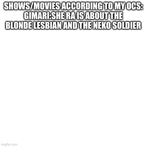 Sunny said the neko soldier,but still. Will add more later | SHOWS/MOVIES ACCORDING TO MY OCS:
GIMARI:SHE RA IS ABOUT THE BLONDE LESBIAN AND THE NEKO SOLDIER | image tagged in blank | made w/ Imgflip meme maker