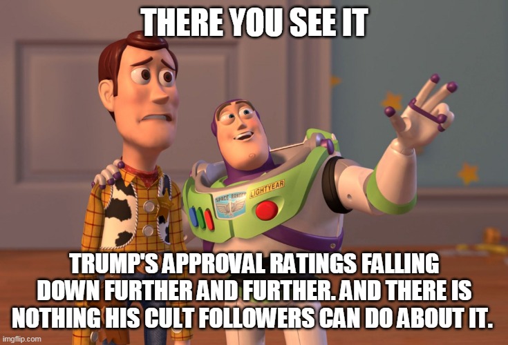 Sad times for Trump's cult followers | THERE YOU SEE IT; TRUMP'S APPROVAL RATINGS FALLING DOWN FURTHER AND FURTHER. AND THERE IS NOTHING HIS CULT FOLLOWERS CAN DO ABOUT IT. | image tagged in memes,x x everywhere,donald trump,trump 2020,joe biden,trump supporters | made w/ Imgflip meme maker