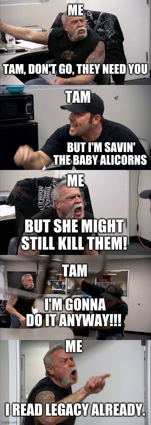 American Chopper Argument | ME; TAM, DON'T GO, THEY NEED YOU; TAM; BUT I'M SAVIN' THE BABY ALICORNS; ME; BUT SHE MIGHT STILL KILL THEM! TAM; I'M GONNA DO IT ANYWAY!!! ME; I READ LEGACY ALREADY. | image tagged in memes,american chopper argument | made w/ Imgflip meme maker