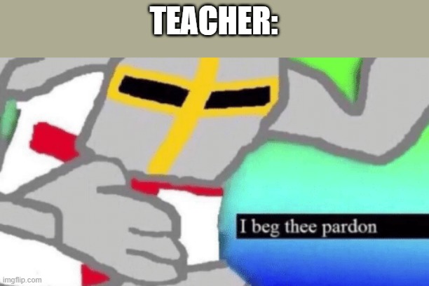 I beg thee pardon | TEACHER: | image tagged in i beg thee pardon | made w/ Imgflip meme maker