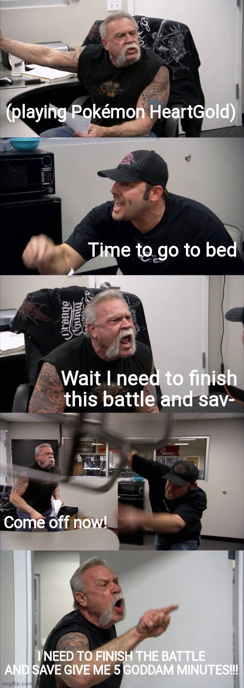 Relatable, anyone? | (playing Pokémon HeartGold); Time to go to bed; Wait I need to finish this battle and sav-; Come off now! I NEED TO FINISH THE BATTLE AND SAVE GIVE ME 5 GODDAM MINUTES!!! | image tagged in memes,american chopper argument,pokemon | made w/ Imgflip meme maker