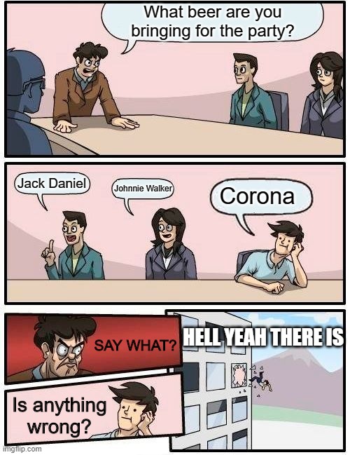 What beer did you say? | What beer are you bringing for the party? Jack Daniel; Johnnie Walker; Corona; HELL YEAH THERE IS; SAY WHAT? Is anything wrong? | image tagged in memes,boardroom meeting suggestion | made w/ Imgflip meme maker