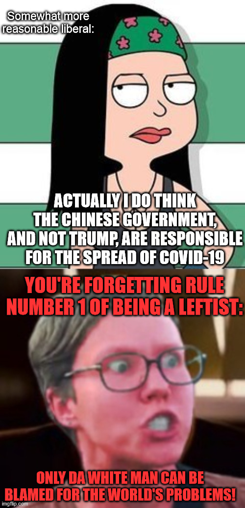 Somewhat more reasonable liberal:; ACTUALLY I DO THINK THE CHINESE GOVERNMENT, AND NOT TRUMP, ARE RESPONSIBLE FOR THE SPREAD OF COVID-19; YOU'RE FORGETTING RULE NUMBER 1 OF BEING A LEFTIST:; ONLY DA WHITE MAN CAN BE BLAMED FOR THE WORLD'S PROBLEMS! | image tagged in leftist,liberal,china,trump,covid-19,coronavirus | made w/ Imgflip meme maker