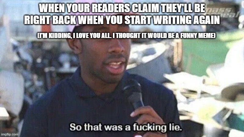 So that was a lie | WHEN YOUR READERS CLAIM THEY'LL BE RIGHT BACK WHEN YOU START WRITING AGAIN; (I'M KIDDING, I LOVE YOU ALL. I THOUGHT IT WOULD BE A FUNNY MEME) | image tagged in so that was a lie | made w/ Imgflip meme maker