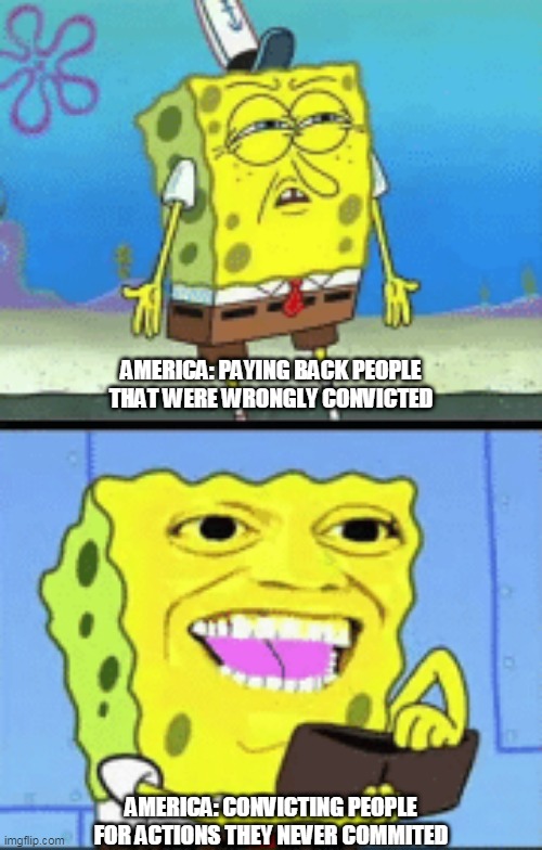 Innocent until proven guilty my angle side side (ass) | AMERICA: PAYING BACK PEOPLE THAT WERE WRONGLY CONVICTED; AMERICA: CONVICTING PEOPLE FOR ACTIONS THEY NEVER COMMITED | image tagged in spongebob money,politics,spongebob,fail,'murica | made w/ Imgflip meme maker