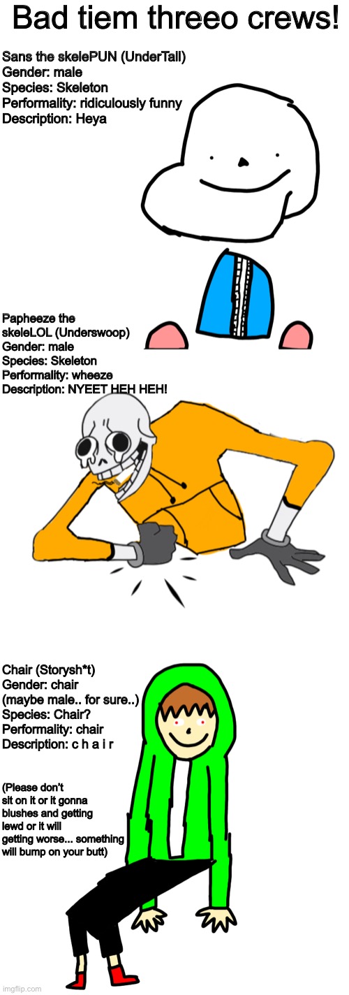 Here the bed tiem threeo crews!! | Bad tiem threeo crews! Sans the skelePUN (UnderTall)
Gender: male
Species: Skeleton
Performality: ridiculously funny
Description: Heya; Papheeze the skeleLOL (Underswoop)
Gender: male
Species: Skeleton
Performality: wheeze
Description: NYEET HEH HEH! Chair (Storysh*t)
Gender: chair (maybe male.. for sure..)
Species: Chair?
Performality: chair
Description: c h a i r; (Please don’t sit on it or it gonna blushes and getting lewd or it will getting worse... something will bump on your butt) | image tagged in memes,funny,sans,papyrus,chara,undertale | made w/ Imgflip meme maker