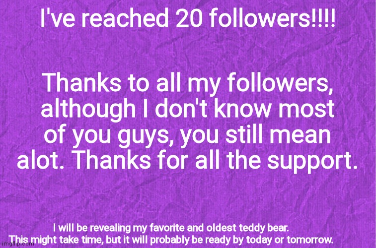 Thxxx | I've reached 20 followers!!!! Thanks to all my followers, although I don't know most of you guys, you still mean alot. Thanks for all the support. I will be revealing my favorite and oldest teddy bear.

This might take time, but it will probably be ready by today or tomorrow. | image tagged in generic purple background | made w/ Imgflip meme maker