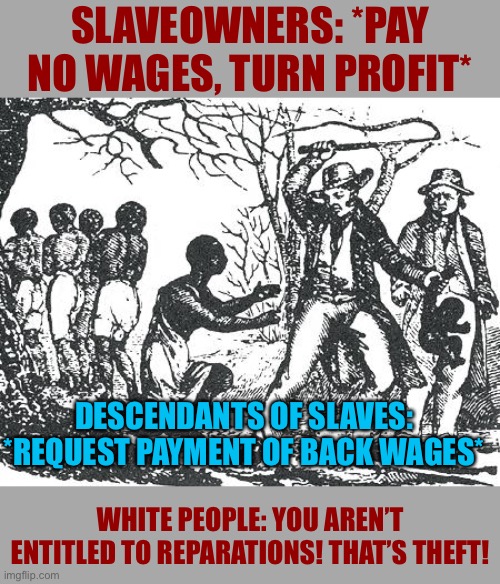 The logic of reparations is simply this: Payment of back wages. | SLAVEOWNERS: *PAY NO WAGES, TURN PROFIT*; DESCENDANTS OF SLAVES: *REQUEST PAYMENT OF BACK WAGES*; WHITE PEOPLE: YOU AREN’T ENTITLED TO REPARATIONS! THAT’S THEFT! | image tagged in o'reilly slavery,slavery,white people,slaves,white privilege,wages | made w/ Imgflip meme maker