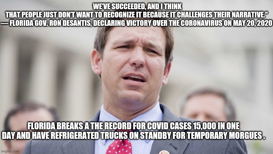 Ron Desantis | WE’VE SUCCEEDED, AND I THINK THAT PEOPLE JUST DON’T WANT TO RECOGNIZE IT BECAUSE IT CHALLENGES THEIR NARRATIVE."
— FLORIDA GOV. RON DESANTIS, DECLARING VICTORY OVER THE CORONAVIRUS ON MAY 20, 2020; FLORIDA BREAKS A THE RECORD FOR COVID CASES 15,000 IN ONE DAY AND HAVE REFRIGERATED TRUCKS ON STANDBY FOR TEMPORARY MORGUES . | image tagged in ron desantis,trump,biden,covid-19,covid,vote2020 | made w/ Imgflip meme maker
