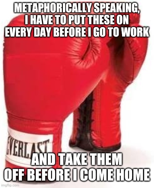 work is a battle | METAPHORICALLY SPEAKING, I HAVE TO PUT THESE ON EVERY DAY BEFORE I GO TO WORK; AND TAKE THEM OFF BEFORE I COME HOME | image tagged in work sucks,work,boxing | made w/ Imgflip meme maker