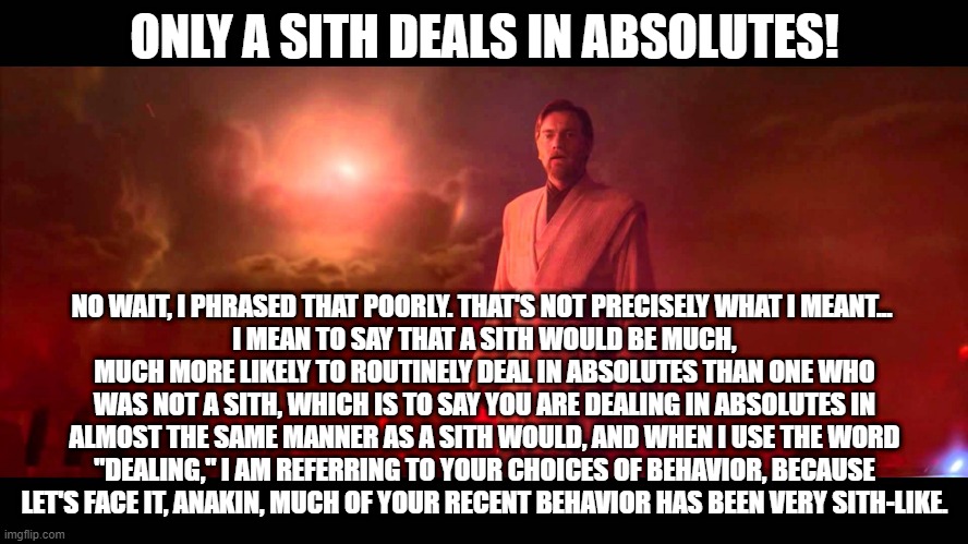 A breakdown of the absolutist properties of a sith in relation to Anakin's dealings. | ONLY A SITH DEALS IN ABSOLUTES! NO WAIT, I PHRASED THAT POORLY. THAT'S NOT PRECISELY WHAT I MEANT... 
I MEAN TO SAY THAT A SITH WOULD BE MUCH, MUCH MORE LIKELY TO ROUTINELY DEAL IN ABSOLUTES THAN ONE WHO WAS NOT A SITH, WHICH IS TO SAY YOU ARE DEALING IN ABSOLUTES IN ALMOST THE SAME MANNER AS A SITH WOULD, AND WHEN I USE THE WORD "DEALING," I AM REFERRING TO YOUR CHOICES OF BEHAVIOR, BECAUSE LET'S FACE IT, ANAKIN, MUCH OF YOUR RECENT BEHAVIOR HAS BEEN VERY SITH-LIKE. | image tagged in obi wan - absolutes | made w/ Imgflip meme maker
