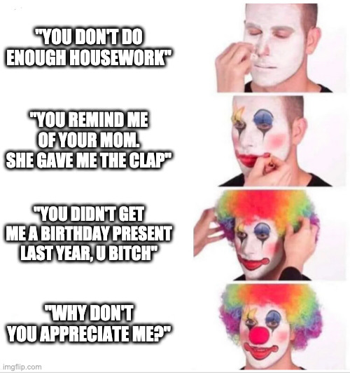 Clown Applying Makeup Meme | "YOU DON'T DO ENOUGH HOUSEWORK"; "YOU REMIND ME OF YOUR MOM. SHE GAVE ME THE CLAP"; "YOU DIDN'T GET ME A BIRTHDAY PRESENT LAST YEAR, U BITCH"; "WHY DON'T YOU APPRECIATE ME?" | image tagged in clown applying makeup,WormMemes | made w/ Imgflip meme maker