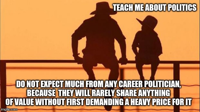 Cowboy Wisdom on Career Politicians | TEACH ME ABOUT POLITICS; DO NOT EXPECT MUCH FROM ANY CAREER POLITICIAN, BECAUSE  THEY WILL RARELY SHARE ANYTHING OF VALUE WITHOUT FIRST DEMANDING A HEAVY PRICE FOR IT | image tagged in cowboy father and son,cowboy wisdom,career politicians,vote them all out,professional liars,defund congress | made w/ Imgflip meme maker