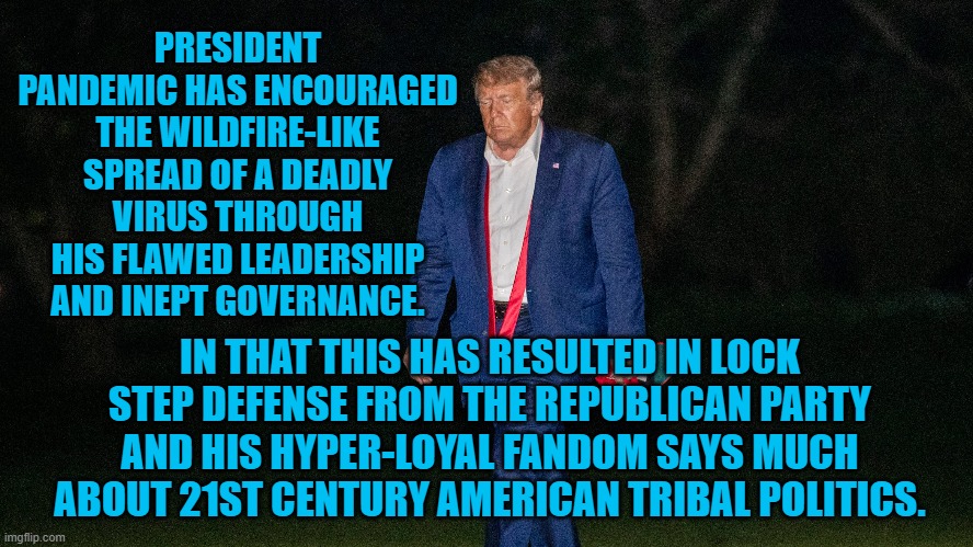 President Pandemic, The Name Says It All | PRESIDENT PANDEMIC HAS ENCOURAGED THE WILDFIRE-LIKE SPREAD OF A DEADLY VIRUS THROUGH HIS FLAWED LEADERSHIP AND INEPT GOVERNANCE. IN THAT THIS HAS RESULTED IN LOCK STEP DEFENSE FROM THE REPUBLICAN PARTY AND HIS HYPER-LOYAL FANDOM SAYS MUCH ABOUT 21ST CENTURY AMERICAN TRIBAL POLITICS. | image tagged in politics | made w/ Imgflip meme maker