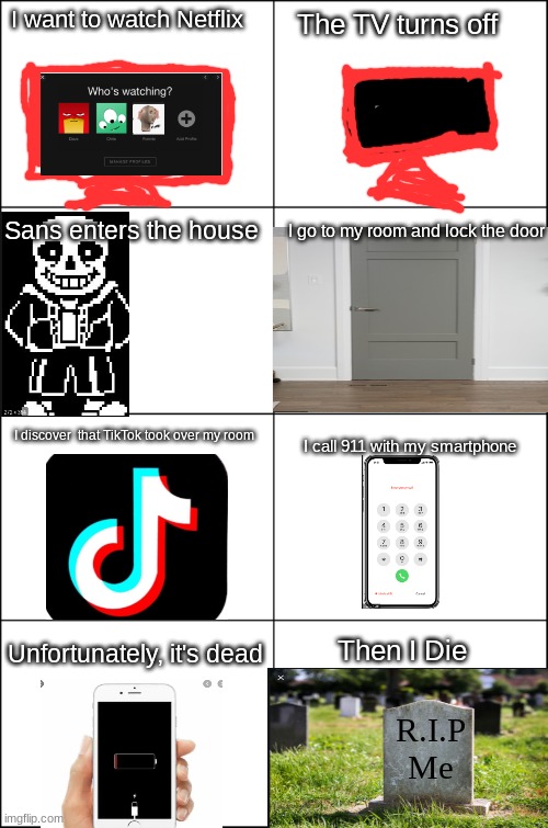 Eight panel rage comic maker | I want to watch Netflix; The TV turns off; Sans enters the house; I go to my room and lock the door; I discover  that TikTok took over my room; I call 911 with my smartphone; Unfortunately, it's dead; Then I Die; R.I.P
Me | image tagged in eight panel rage comic maker | made w/ Imgflip meme maker