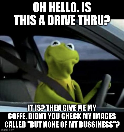 Kermit Driving | OH HELLO. IS THIS A DRIVE THRU? IT IS? THEN GIVE ME MY COFFE. DIDNT YOU CHECK MY IMAGES CALLED "BUT NONE OF MY BUSSINESS"? | image tagged in kermit driving | made w/ Imgflip meme maker