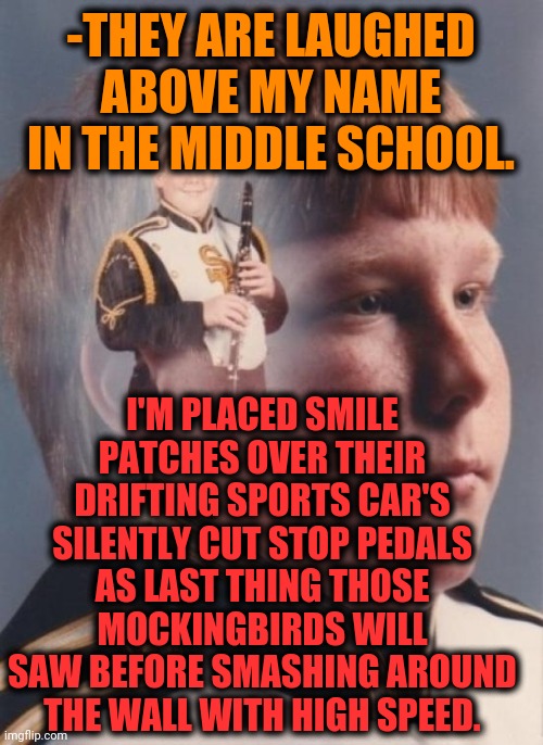 -So sweet revenge. | -THEY ARE LAUGHED ABOVE MY NAME IN THE MIDDLE SCHOOL. I'M PLACED SMILE PATCHES OVER THEIR DRIFTING SPORTS CAR'S SILENTLY CUT STOP PEDALS AS LAST THING THOSE MOCKINGBIRDS WILL SAW BEFORE SMASHING AROUND THE WALL WITH HIGH SPEED. | image tagged in memes,ptsd clarinet boy,anti joke chicken,middle school,say what again,car drift meme | made w/ Imgflip meme maker