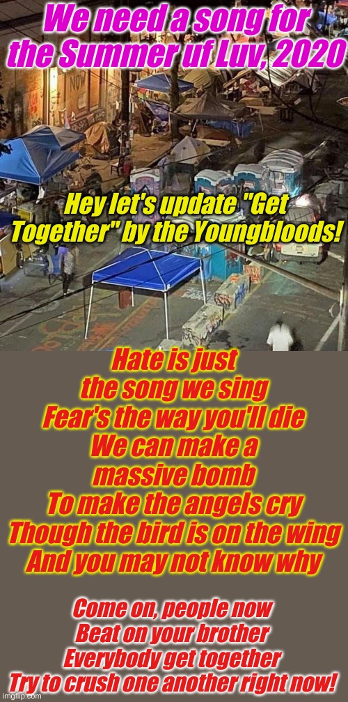Hey Millenials! If you missed CHOP and your generation's Woodstock come to CLAP in Portland! | We need a song for the Summer uf Luv, 2020; Hey let's update "Get Together" by the Youngbloods! Hate is just the song we sing
Fear's the way you'll die
We can make a massive bomb
To make the angels cry
Though the bird is on the wing
And you may not know why; Come on, people now
Beat on your brother
Everybody get together
Try to crush one another right now! | image tagged in chaz | made w/ Imgflip meme maker
