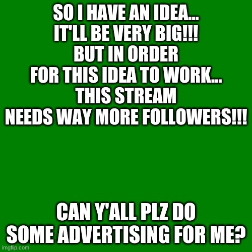 Blank green template | SO I HAVE AN IDEA...
IT'LL BE VERY BIG!!!
BUT IN ORDER FOR THIS IDEA TO WORK...
THIS STREAM NEEDS WAY MORE FOLLOWERS!!! CAN Y'ALL PLZ DO SOME ADVERTISING FOR ME? | image tagged in blank green template,memes,movies,followers,streams,brilliant idea | made w/ Imgflip meme maker