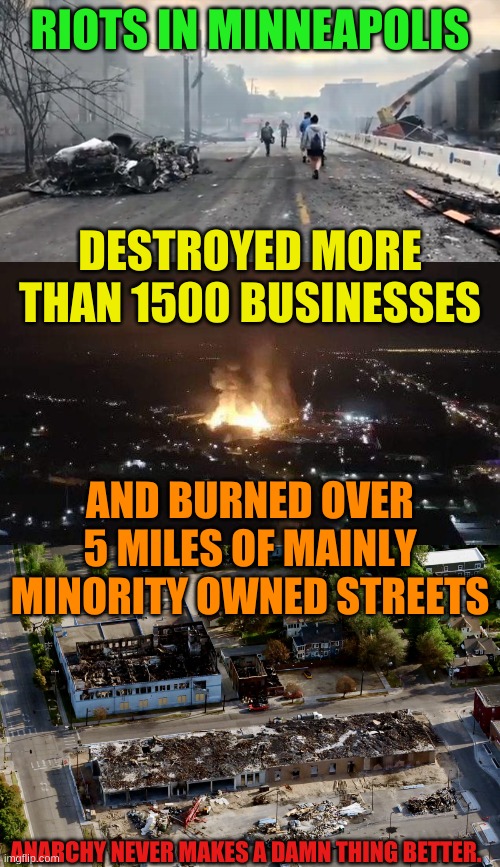 Amazing that the answer from the City Cancel is destroying the Police. | RIOTS IN MINNEAPOLIS; DESTROYED MORE THAN 1500 BUSINESSES; AND BURNED OVER 5 MILES OF MAINLY MINORITY OWNED STREETS; ANARCHY NEVER MAKES A DAMN THING BETTER. | image tagged in minneapolis riots,minneapolis burning,anarchy sucks | made w/ Imgflip meme maker