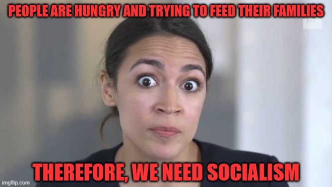 Crazy Alexandria Ocasio-Cortez | PEOPLE ARE HUNGRY AND TRYING TO FEED THEIR FAMILIES THEREFORE, WE NEED SOCIALISM | image tagged in crazy alexandria ocasio-cortez | made w/ Imgflip meme maker