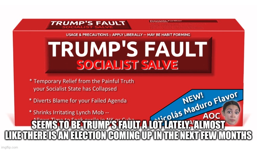 Trump's Fault - Socialist Salve | SEEMS TO BE TRUMP’S FAULT A LOT LATELY.  ALMOST LIKE THERE IS AN ELECTION COMING UP IN THE NEXT FEW MONTHS | image tagged in trump's fault - socialist salve | made w/ Imgflip meme maker