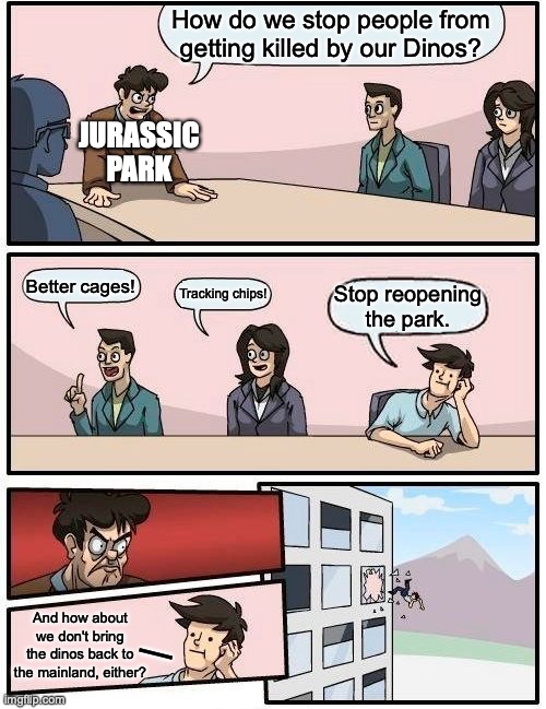 Common sense,- ya just can't put a price on it.   ...Or can you? | How do we stop people from getting killed by our Dinos? JURASSIC
PARK; Better cages! Tracking chips! Stop reopening
the park. And how about we don't bring the dinos back to the mainland, either? | | image tagged in boardroom meeting suggestion,jurassic park,jurassic world,definition of insanity,sequels,idiots | made w/ Imgflip meme maker