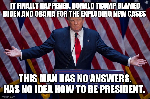 "Biden and Obama stopped their testing in the middle of it" | IT FINALLY HAPPENED. DONALD TRUMP BLAMED BIDEN AND OBAMA FOR THE EXPLODING NEW CASES; THIS MAN HAS NO ANSWERS. HAS NO IDEA HOW TO BE PRESIDENT. | image tagged in memes,donald trump,donald trump the clown,trump unfit unqualified dangerous,covid-19,deaths | made w/ Imgflip meme maker