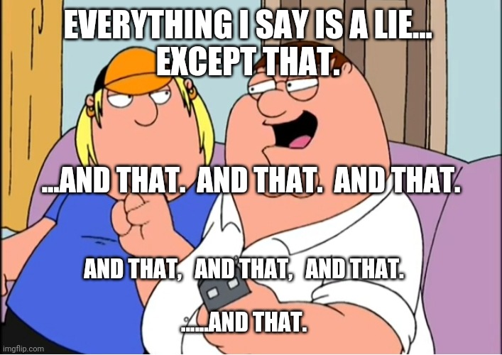 everything i say is a lie |  EVERYTHING I SAY IS A LIE... 
EXCEPT THAT. ...AND THAT.  AND THAT.  AND THAT. AND THAT,   AND THAT,   AND THAT.
 
......AND THAT. | image tagged in family guy,logic,paradox | made w/ Imgflip meme maker