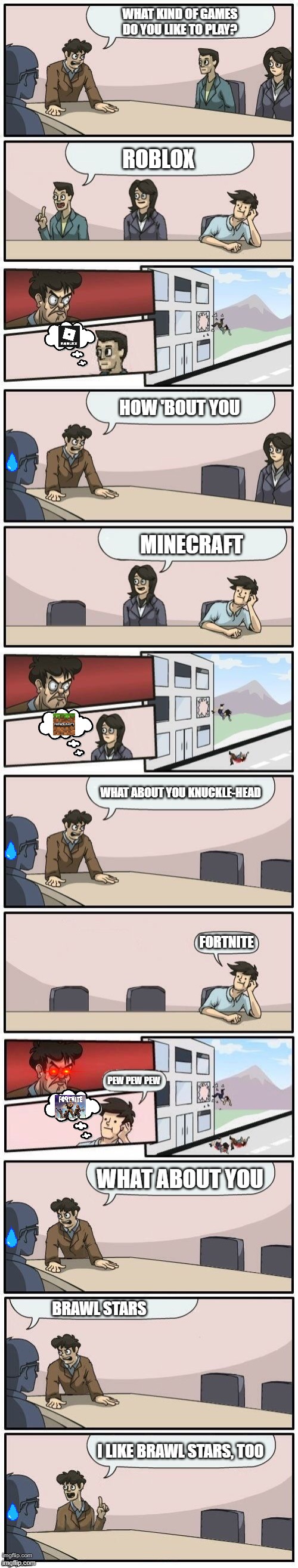 Brawl stars the best | WHAT KIND OF GAMES DO YOU LIKE TO PLAY? ROBLOX; HOW 'BOUT YOU; MINECRAFT; WHAT ABOUT YOU KNUCKLE-HEAD; FORTNITE; PEW PEW PEW; WHAT ABOUT YOU; BRAWL STARS; I LIKE BRAWL STARS, TOO | image tagged in boardroom meeting extended 1 | made w/ Imgflip meme maker
