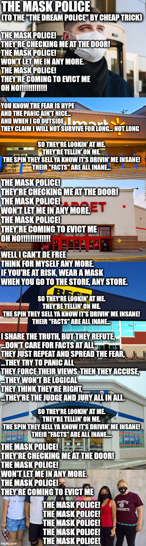 Walmart requiring masks now... when things are factually getting better, the lockdowns get tighter??? | THE MASK POLICE; (TO THE "THE DREAM POLICE" BY CHEAP TRICK); THE MASK POLICE! 
THEY'RE CHECKING ME AT THE DOOR!
THE MASK POLICE! 
WON'T LET ME IN ANY MORE.
THE MASK POLICE! 
THEY'RE COMING TO EVICT ME
OH NO!!!!!!!!!!!!! YOU KNOW THE FEAR IS HYPE
AND THE PANIC AIN'T NICE...
AND WHEN I GO OUTSIDE
THEY CLAIM I WILL NOT SURVIVE FOR LONG... NOT LONG; SO THEY'RE LOOKIN' AT ME.
THEY'RE TELLIN' ON ME.
THE SPIN THEY SELL YA KNOW IT'S DRIVIN' ME INSANE!
THEIR "FACTS" ARE ALL INANE... THE MASK POLICE! 
THEY'RE CHECKING ME AT THE DOOR!
THE MASK POLICE! 
WON'T LET ME IN ANY MORE.
THE MASK POLICE! 
THEY'RE COMING TO EVICT ME
OH NO!!!!!!!!!!!!! WELL I CAN'T BE FREE
THINK FOR MYSELF ANY MORE.
IF YOU'RE AT RISK, WEAR A MASK
WHEN YOU GO TO THE STORE, ANY STORE. SO THEY'RE LOOKIN' AT ME.
THEY'RE TELLIN' ON ME.
THE SPIN THEY SELL YA KNOW IT'S DRIVIN' ME INSANE!
THEIR "FACTS" ARE ALL INANE... I SHARE THE TRUTH, BUT THEY REFUTE, 
...DON'T CARE FOR FACTS AT ALL
THEY JUST REPEAT AND SPREAD THE FEAR, 
...THEY TRY TO PANIC ALL
THEY FORCE THEIR VIEWS, THEN THEY ACCUSE, 
...THEY WON'T BE LOGICAL
THEY THINK THEY'RE RIGHT, 
...THEY'RE THE JUDGE AND JURY ALL IN ALL. SO THEY'RE LOOKIN' AT ME.
THEY'RE TELLIN' ON ME.
THE SPIN THEY SELL YA KNOW IT'S DRIVIN' ME INSANE!
THEIR "FACTS" ARE ALL INANE.... THE MASK POLICE! 
THEY'RE CHECKING ME AT THE DOOR!
THE MASK POLICE! 
WON'T LET ME IN ANY MORE.
THE MASK POLICE! 
THEY'RE COMING TO EVICT ME; THE MASK POLICE!
THE MASK POLICE!
THE MASK POLICE!
THE MASK POLICE!
THE MASK POLICE! | image tagged in facemask  fearmask,walmart,target,best buy,goodwill,covid-19 | made w/ Imgflip meme maker