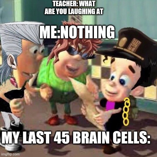 This is halarious | TEACHER: WHAT ARE YOU LAUGHING AT; ME:NOTHING; MY LAST 45 BRAIN CELLS: | image tagged in jojo's bizarre adventure,jimmy neutron | made w/ Imgflip meme maker