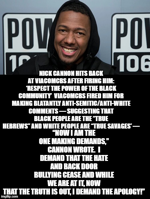 Nick Cannon! You're FIRED! | “NOW I AM THE ONE MAKING DEMANDS,” CANNON WROTE.  I DEMAND THAT THE HATE AND BACK DOOR BULLYING CEASE AND WHILE WE ARE AT IT, NOW THAT THE TRUTH IS OUT, I DEMAND THE APOLOGY!”; NICK CANNON HITS BACK AT VIACOMCBS AFTER FIRING HIM: ‘RESPECT THE POWER OF THE BLACK COMMUNITY’  VIACOMCBS FIRED HIM FOR MAKING BLATANTLY ANTI-SEMITIC/ANTI-WHITE COMMENTS — SUGGESTING THAT BLACK PEOPLE ARE THE “TRUE HEBREWS” AND WHITE PEOPLE ARE “TRUE SAVAGES’ — | image tagged in racist | made w/ Imgflip meme maker