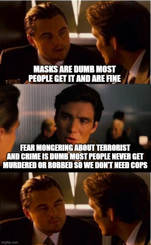 Inception Meme | MASKS ARE DUMB MOST PEOPLE GET IT AND ARE FINE; FEAR MONGERING ABOUT TERRORIST AND CRIME IS DUMB MOST PEOPLE NEVER GET MURDERED OR ROBBED SO WE DON'T NEED COPS | image tagged in memes,inception | made w/ Imgflip meme maker