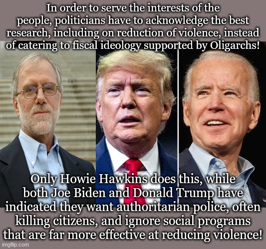 In order to serve the interests of the people, politicians have to acknowledge the best research, including on reduction of violence, instead of catering to fiscal ideology supported by Oligarchs! Only Howie Hawkins does this, while both Joe Biden and Donald Trump have indicated they want authoritarian police, often killing citizens, and ignore social programs that are far more effective at reducing violence! | made w/ Imgflip meme maker