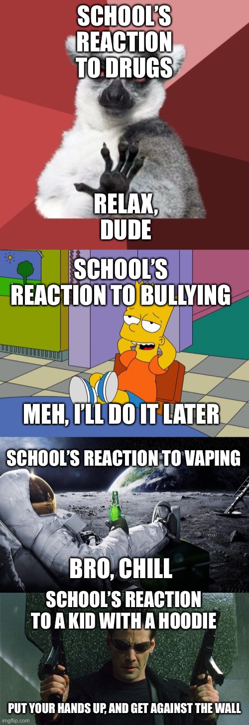 School’s Reactions |  SCHOOL’S REACTION TO DRUGS; RELAX, DUDE; SCHOOL’S REACTION TO BULLYING; MEH, I’LL DO IT LATER; SCHOOL’S REACTION TO VAPING; BRO, CHILL; SCHOOL’S REACTION TO A KID WITH A HOODIE; PUT YOUR HANDS UP, AND GET AGAINST THE WALL | image tagged in memes,chill out lemur,bart relaxing,angry gunman neo,chillin' astronaut | made w/ Imgflip meme maker