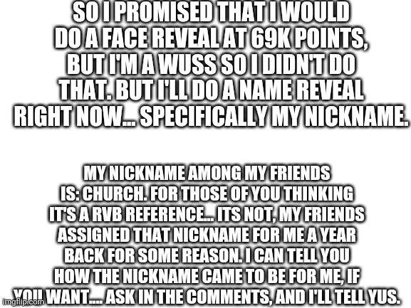 Nickname Reveal | SO I PROMISED THAT I WOULD DO A FACE REVEAL AT 69K POINTS, BUT I'M A WUSS SO I DIDN'T DO THAT. BUT I'LL DO A NAME REVEAL RIGHT NOW... SPECIFICALLY MY NICKNAME. MY NICKNAME AMONG MY FRIENDS IS: CHURCH. FOR THOSE OF YOU THINKING IT'S A RVB REFERENCE... ITS NOT, MY FRIENDS ASSIGNED THAT NICKNAME FOR ME A YEAR BACK FOR SOME REASON. I CAN TELL YOU HOW THE NICKNAME CAME TO BE FOR ME, IF YOU WANT.... ASK IN THE COMMENTS, AND I'LL TELL YUS. | image tagged in blank white template | made w/ Imgflip meme maker