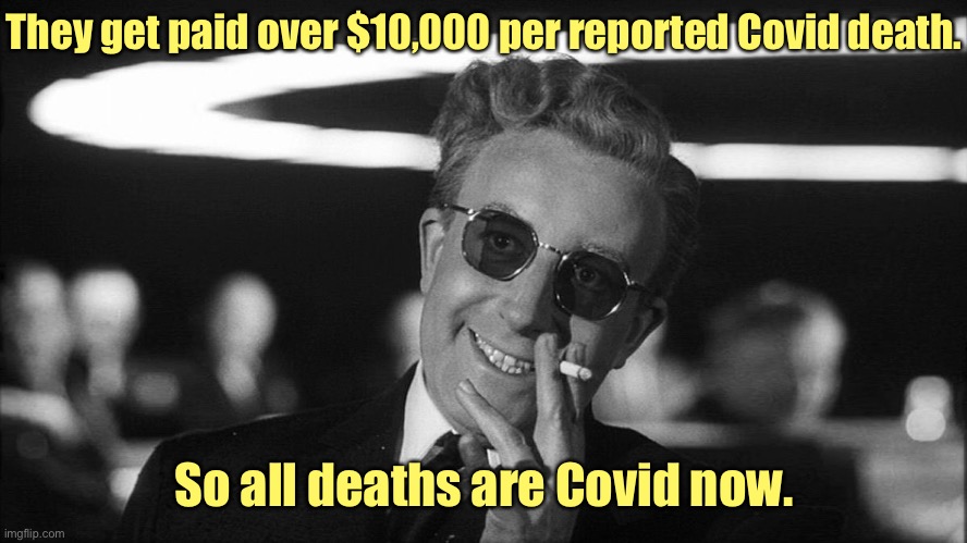 Doctor Strangelove says... | They get paid over $10,000 per reported Covid death. So all deaths are Covid now. | image tagged in doctor strangelove says | made w/ Imgflip meme maker