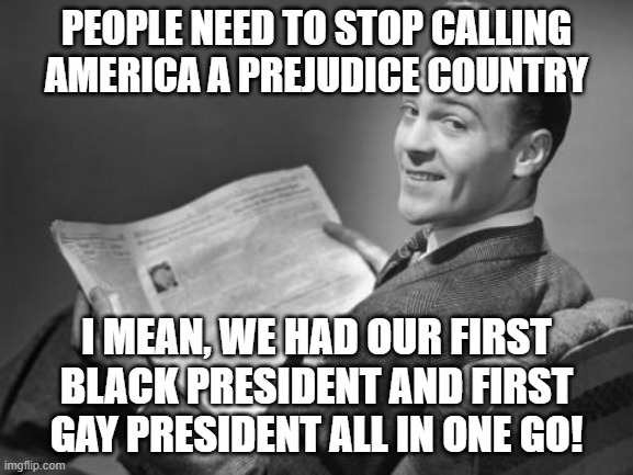 50's newspaper | PEOPLE NEED TO STOP CALLING AMERICA A PREJUDICE COUNTRY I MEAN, WE HAD OUR FIRST BLACK PRESIDENT AND FIRST GAY PRESIDENT ALL IN ONE GO! | image tagged in 50's newspaper | made w/ Imgflip meme maker